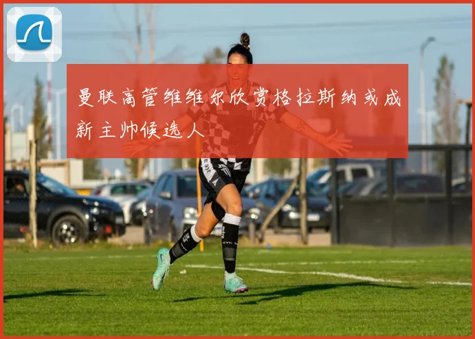 曼联高管维维尔欣赏格拉斯纳或成新主帅候选人