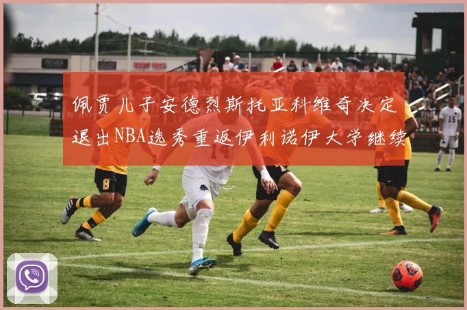 佩贾儿子安德烈斯托亚科维奇决定退出NBA选秀重返伊利诺伊大学继续学业