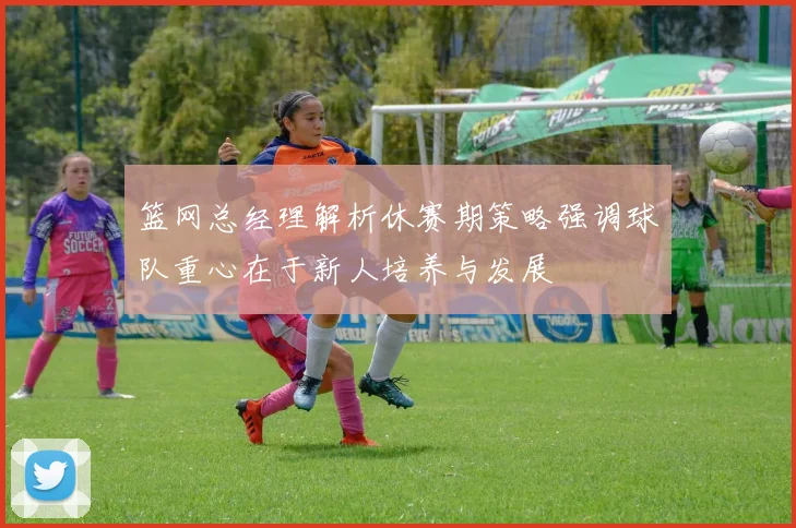 篮网总经理解析休赛期策略强调球队重心在于新人培养与发展
