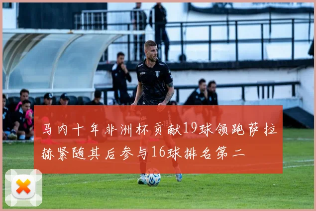 马内十年非洲杯贡献19球领跑萨拉赫紧随其后参与16球排名第二