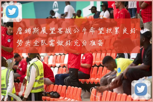 詹姆斯展望客战公牛希望积累良好势头全队需做好充分准备