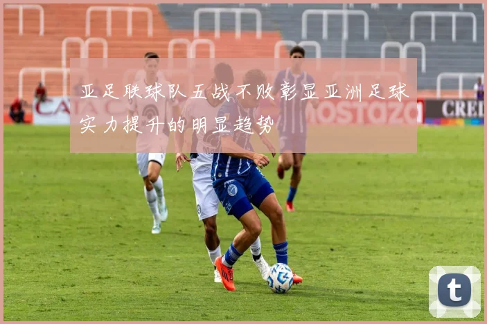 亚足联球队五战不败彰显亚洲足球实力提升的明显趋势