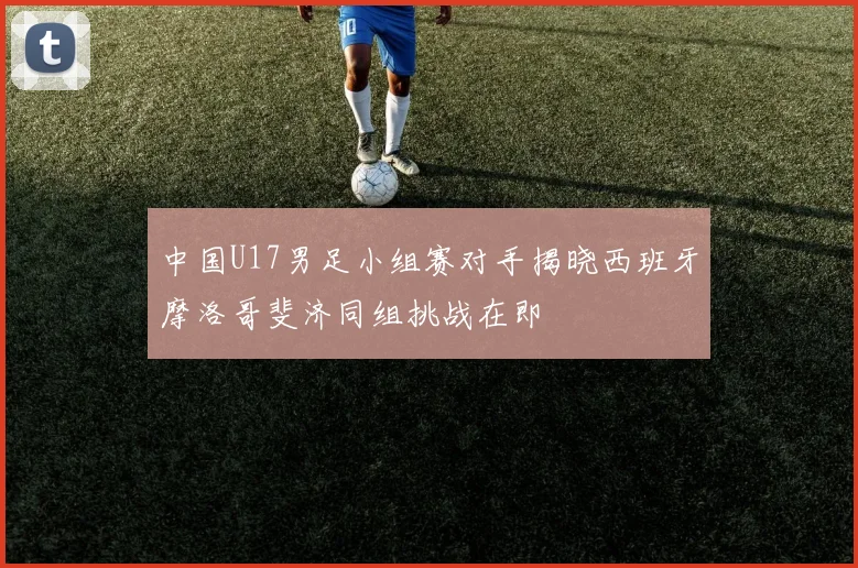 中国U17男足小组赛对手揭晓西班牙摩洛哥斐济同组挑战在即