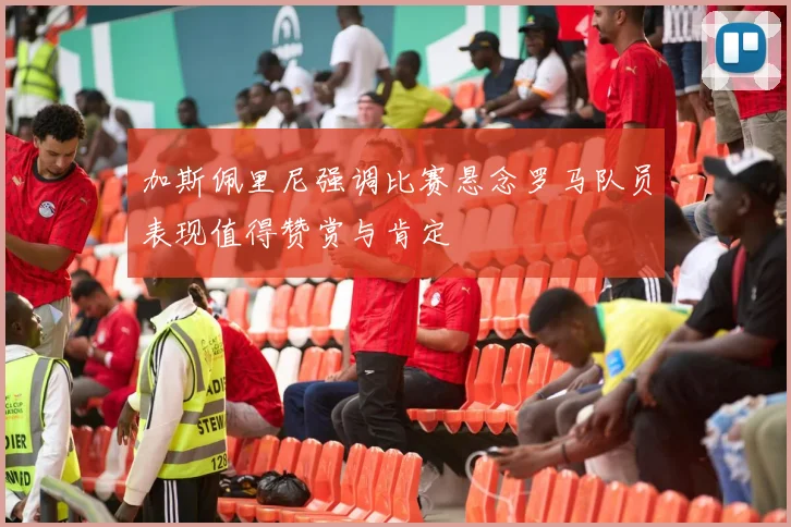 加斯佩里尼强调比赛悬念罗马队员表现值得赞赏与肯定