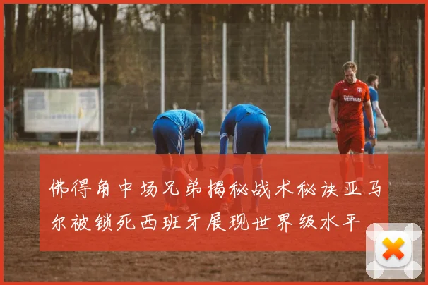 佛得角中场兄弟揭秘战术秘诀亚马尔被锁死西班牙展现世界级水平