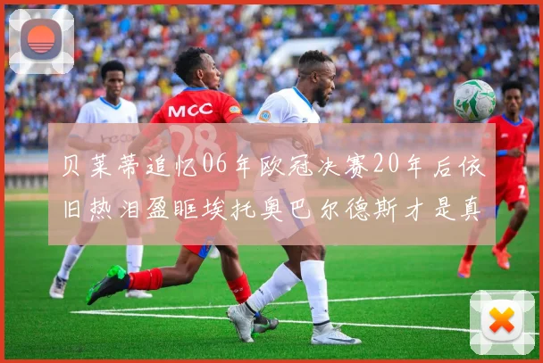 贝莱蒂追忆06年欧冠决赛20年后依旧热泪盈眶埃托奥巴尔德斯才是真正的英雄