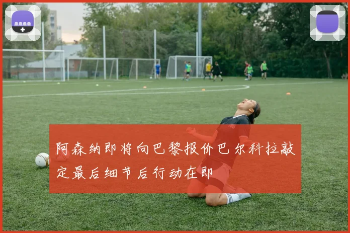 阿森纳即将向巴黎报价巴尔科拉敲定最后细节后行动在即