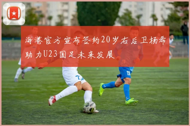 海港官方宣布签约20岁右后卫杨希助力U23国足未来发展