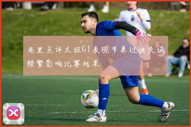 老里点评文班G1表现节奏过快失误频繁影响比赛结果