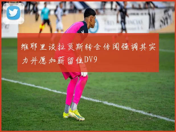 维耶里谈拉莫斯转会传闻强调其实力并愿加薪留住DV9