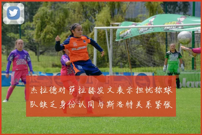 杰拉德对萨拉赫发文表示担忧称球队缺乏身份认同与斯洛特关系紧张