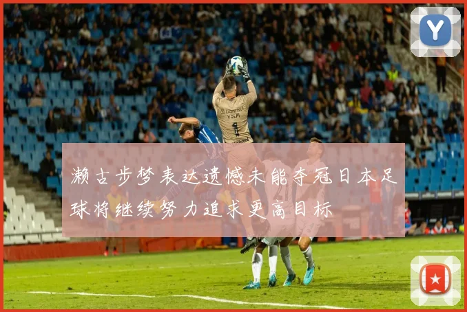 濑古步梦表达遗憾未能夺冠日本足球将继续努力追求更高目标