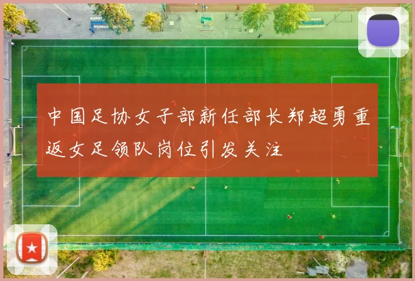中国足协女子部新任部长郑超勇重返女足领队岗位引发关注