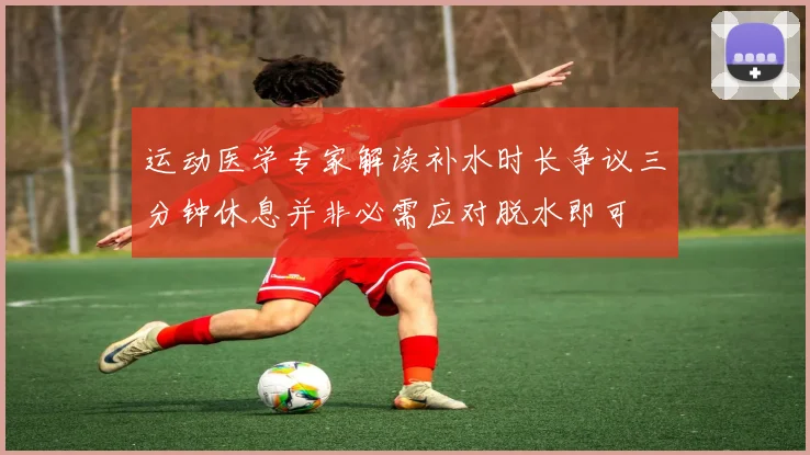 运动医学专家解读补水时长争议三分钟休息并非必需应对脱水即可