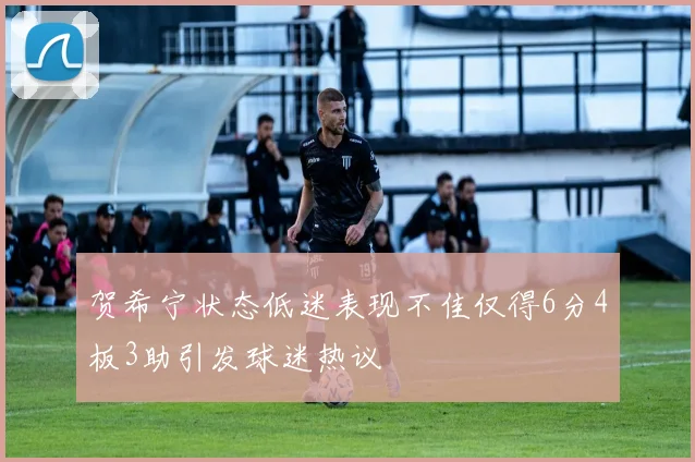 贺希宁状态低迷表现不佳仅得6分4板3助引发球迷热议