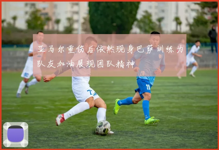 亚马尔重伤后依然现身巴萨训练为队友加油展现团队精神