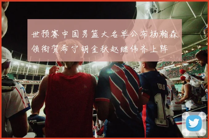 世预赛中国男篮大名单公布杨瀚森领衔贺希宁胡金秋赵继伟齐上阵