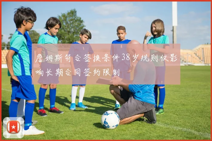 詹姆斯符合签换条件38岁规则仅影响长期合同签约限制