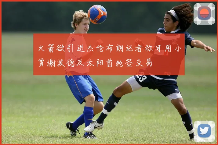火箭欲引进杰伦布朗记者称可用小贾谢泼德及太阳首轮签交易