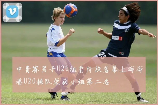 中青赛男子U20组首阶段落幕上海海港U20梯队荣获小组第二名