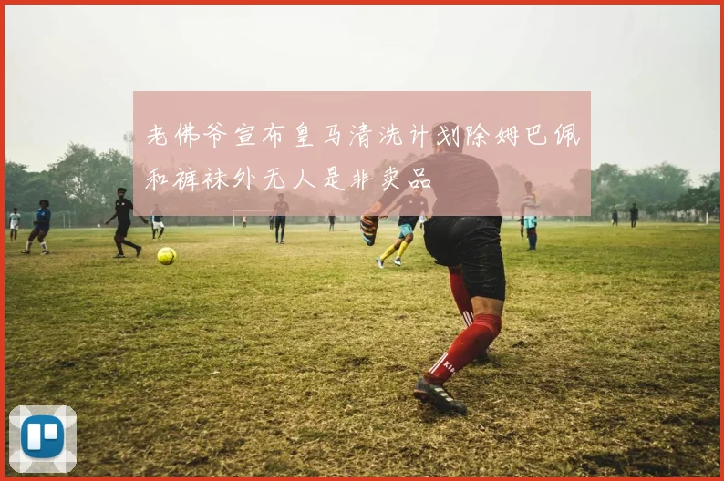 老佛爷宣布皇马清洗计划除姆巴佩和裤袜外无人是非卖品