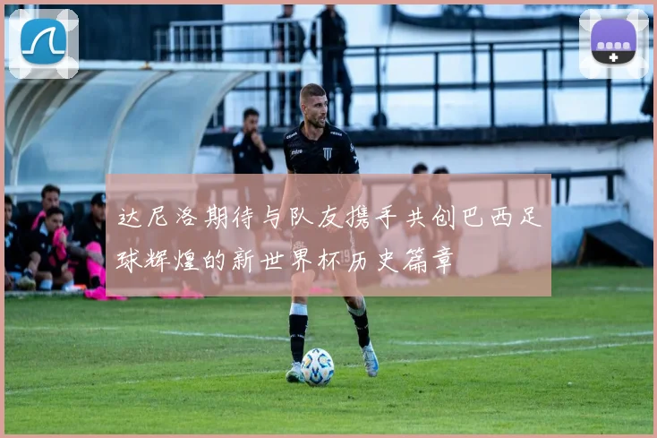 达尼洛期待与队友携手共创巴西足球辉煌的新世界杯历史篇章
